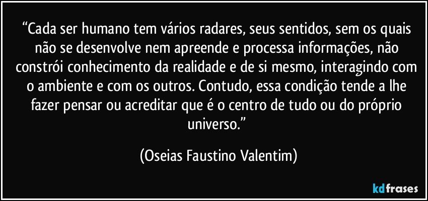 “Cada ser humano tem vários radares, seus sentidos, sem os quais não se desenvolve nem apreende e processa informações, não constrói conhecimento da realidade e de si mesmo, interagindo com o ambiente e com os outros. Contudo, essa condição tende a lhe fazer pensar ou acreditar que é o centro de tudo ou do próprio universo.” (Oseias Faustino Valentim)