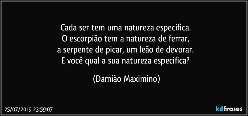 Cada ser tem uma natureza especifica. 
O escorpião tem a natureza de ferrar, 
a serpente de picar, um leão de devorar. 
E você qual a sua natureza especifica? (Damião Maximino)