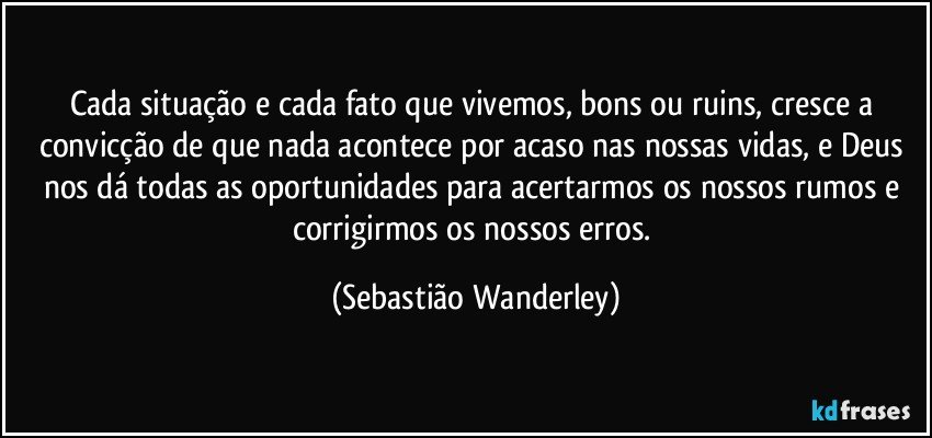 Cada situação e cada fato que vivemos, bons ou ruins, cresce a convicção de que nada acontece por acaso nas nossas vidas, e Deus nos dá todas as oportunidades para acertarmos os nossos rumos e corrigirmos os nossos erros. (Sebastião Wanderley)