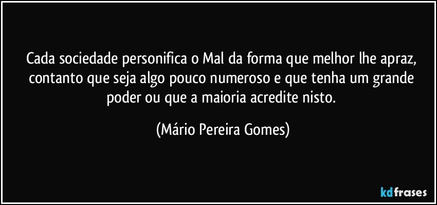 Cada sociedade personifica o Mal da forma que melhor lhe apraz, contanto que seja algo pouco numeroso e que tenha um grande poder ou que a maioria acredite nisto. (Mário Pereira Gomes)