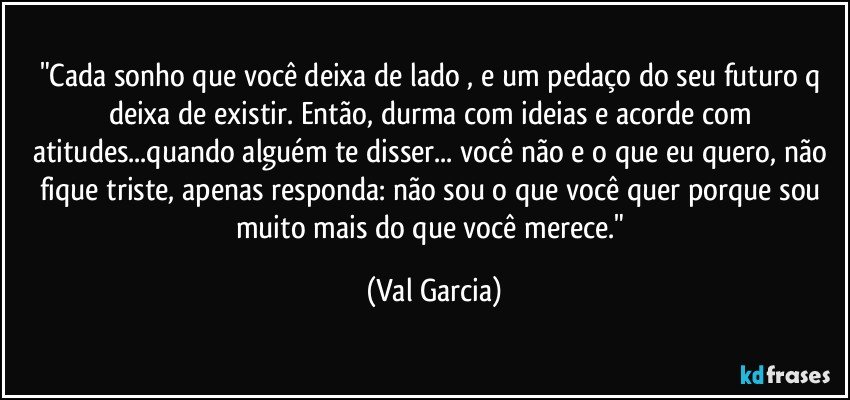 "Cada sonho que você  deixa de lado , e um pedaço do seu futuro q deixa de existir. Então, durma com ideias e acorde  com atitudes...quando alguém te disser... você não e o que eu quero, não fique triste, apenas responda: não sou o que você quer porque sou muito mais do que você  merece." (Val Garcia)