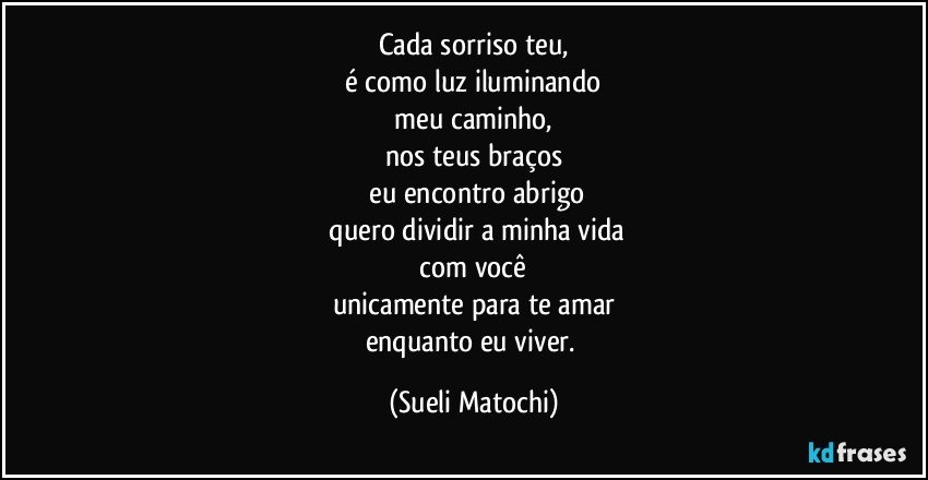 Cada sorriso teu,
 é como luz iluminando 
 meu caminho, 
nos teus braços
 eu encontro abrigo
 quero dividir a minha vida
 com você 
unicamente para te amar
enquanto eu viver. (Sueli Matochi)