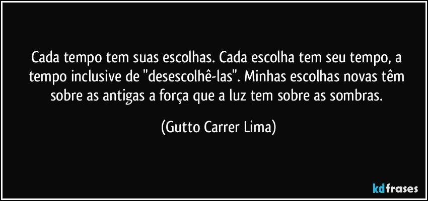 Cada tempo tem suas escolhas. Cada escolha tem seu tempo, a tempo inclusive de "desescolhê-las". Minhas escolhas novas têm sobre as antigas a força que a luz tem sobre as sombras. (Gutto Carrer Lima)