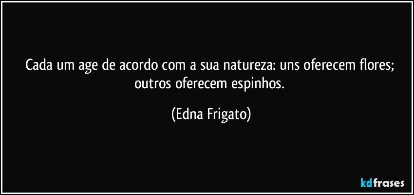 Cada um age de acordo com a sua natureza: uns oferecem flores; outros oferecem espinhos. (Edna Frigato)