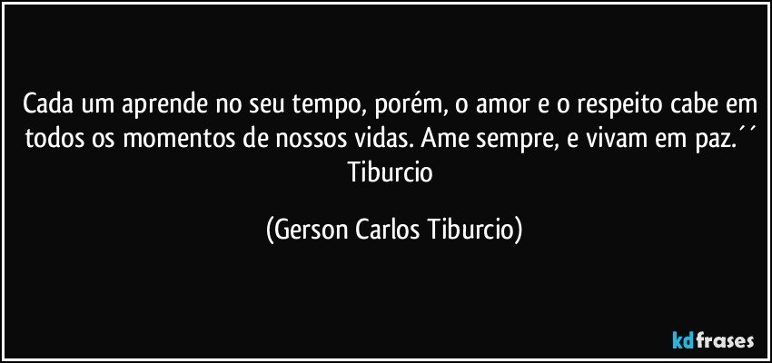 Cada um aprende no seu tempo, porém, o amor e o respeito cabe em todos os momentos de nossos vidas. Ame sempre, e vivam em paz.´´ Tiburcio (Gerson Carlos Tiburcio)