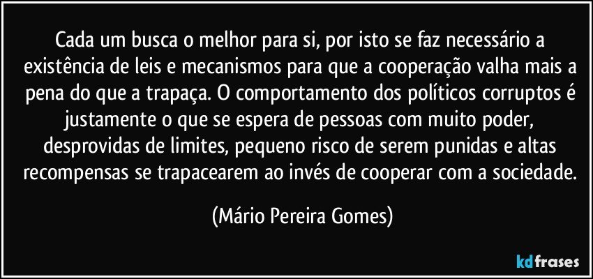 Cada um busca o melhor para si, por isto se faz necessário a existência de leis e mecanismos para que a cooperação valha mais a pena do que a trapaça. O comportamento dos políticos corruptos é justamente o que se espera de pessoas com muito poder, desprovidas de limites, pequeno risco de serem punidas e altas recompensas se trapacearem ao invés de cooperar com a sociedade. (Mário Pereira Gomes)