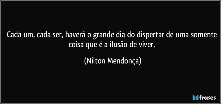 Cada um, cada ser, haverá o grande dia do dispertar de uma somente coisa que é a ilusão de viver, (Nilton Mendonça)