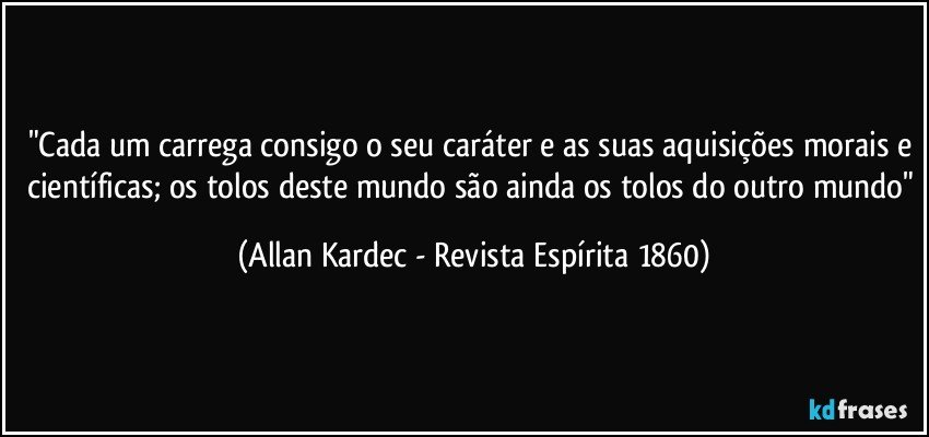 "Cada um carrega consigo o seu caráter e as suas aquisições morais e científicas; os tolos deste mundo são ainda os tolos do outro mundo" (Allan Kardec - Revista Espírita 1860)