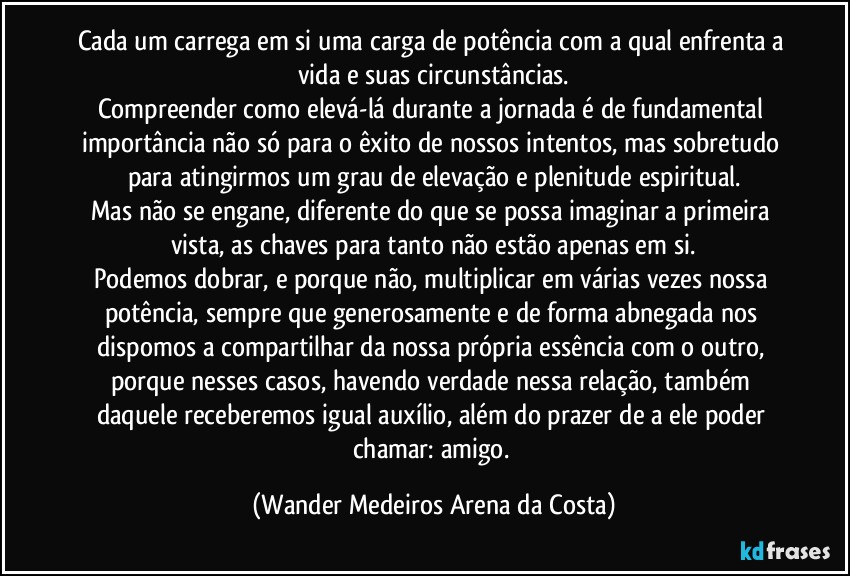 Cada um carrega em si uma carga de potência com a qual enfrenta a vida e suas circunstâncias.
Compreender como elevá-lá durante a jornada é de fundamental importância não só para o êxito de nossos intentos, mas sobretudo para atingirmos um grau de elevação e plenitude espiritual.
Mas não se engane, diferente do que se possa imaginar a primeira vista, as chaves para tanto não estão apenas em si.
Podemos dobrar, e porque não, multiplicar em várias vezes nossa potência, sempre que generosamente e de forma abnegada nos dispomos a compartilhar da nossa própria essência com o outro, porque nesses casos, havendo verdade nessa relação, também daquele receberemos igual auxílio, além do prazer de a ele poder chamar: amigo. (Wander Medeiros Arena da Costa)