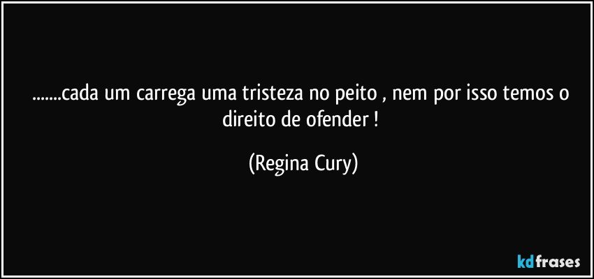 ...cada um carrega uma tristeza no peito , nem por isso temos o direito de ofender ! (Regina Cury)