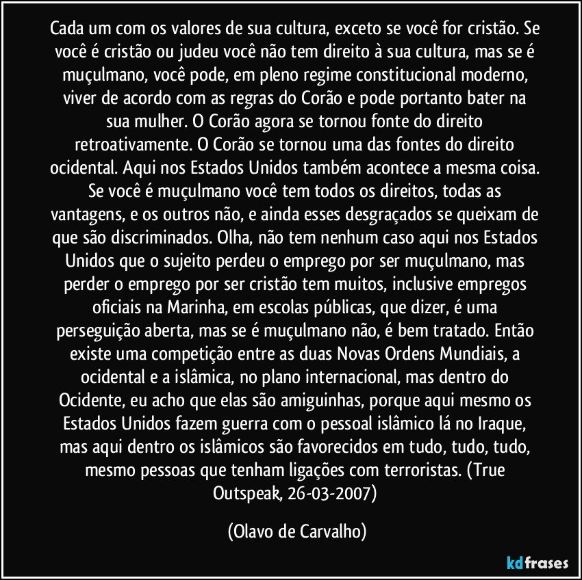 Cada um com os valores de sua cultura, exceto se você for cristão. Se você é cristão ou judeu você não tem direito à sua cultura, mas se é muçulmano, você pode, em pleno regime constitucional moderno, viver de acordo com as regras do Corão e pode portanto bater na sua mulher. O Corão agora se tornou fonte do direito retroativamente. O Corão se tornou uma das fontes do direito ocidental. Aqui nos Estados Unidos também acontece a mesma coisa. Se você é muçulmano você tem todos os direitos, todas as vantagens, e os outros não, e ainda esses desgraçados se queixam de que são discriminados. Olha, não tem nenhum caso aqui nos Estados Unidos que o sujeito perdeu o emprego por ser muçulmano, mas perder o emprego por ser cristão tem muitos, inclusive empregos oficiais na Marinha, em escolas públicas, que dizer, é uma perseguição aberta, mas se é muçulmano não, é bem tratado. Então existe uma competição entre as duas Novas Ordens Mundiais, a ocidental e a islâmica, no plano internacional, mas dentro do Ocidente, eu acho que elas são amiguinhas, porque aqui mesmo os Estados Unidos fazem guerra com o pessoal islâmico lá no Iraque, mas aqui dentro os islâmicos são favorecidos em tudo, tudo, tudo, mesmo pessoas que tenham ligações com terroristas. (True Outspeak, 26-03-2007) (Olavo de Carvalho)