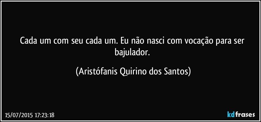 Cada um com seu cada um. Eu não nasci com vocação para ser bajulador. (Aristófanis Quirino dos Santos)