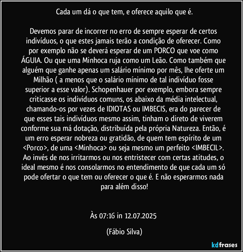 Cada um dá o que tem, e oferece aquilo que é.

Devemos parar de incorrer no erro de sempre esperar de certos indivíduos, o que estes jamais terão a condição de oferecer. Como por exemplo não se deverá esperar de um PORCO que voe como ÁGUIA. Ou que uma Minhoca ruja como um Leão. Como também que alguém que ganhe apenas um salário mínimo por mês, lhe oferte um Milhão ( a menos que o salário mínimo de tal indivíduo fosse superior a esse valor). Schopenhauer por exemplo, embora sempre criticasse os indivíduos comuns, os abaixo da média intelectual, chamando-os por vezes de IDIOTAS ou IMBECIS, era do parecer de que esses tais indivíduos mesmo assim, tinham o direto de viverem conforme sua má dotação, distribuída pela própria Natureza. Então, é um erro esperar nobreza ou gratidão, de quem tem espírito de um <Porco>, de uma <Minhoca> ou seja mesmo um perfeito <IMBECIL>. Ao invés de nos irritarmos ou nos entristecer com certas atitudes, o ideal mesmo é nos consolarmos no entendimento de que cada um só pode ofertar o que tem ou oferecer o que é. E não esperarmos nada para além disso!


Às 07:16 in 12.07.2025 (Fábio Silva)