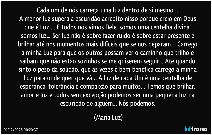 Cada um de nós carrega uma luz dentro de si mesmo…
A menor luz supera a escuridão acredito nisso porque creio em Deus que é Luz … E todos nós vimos Dele, somos uma centelha divina, somos luz... Ser luz não é sobre fazer ruído é sobre estar presente e brilhar até nos momentos mais difíceis que se nos deparam… Carrego a minha Luz para que os outros possam ver o caminho que trilho e saibam que não estão sozinhos se me quiserem seguir... Até quando sinto o peso da solidão, que às vezes é bem benéfica carrego a minha Luz para onde quer que vá… A luz de cada Um é uma centelha de esperança, tolerância e compaixão para muitos… Temos que brilhar, amor e luz e todos sem excepção podemos ser uma pequena luz na escuridão de alguém... Nós podemos. (Maria Luz)