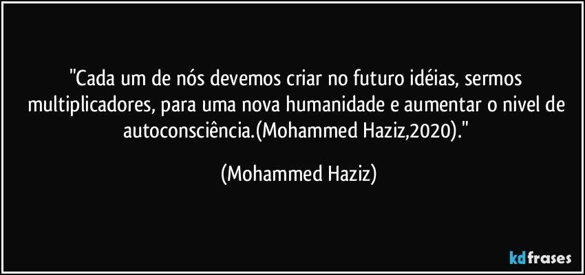 "Cada um de nós devemos criar no futuro idéias, sermos multiplicadores, para uma nova humanidade e aumentar o nivel de autoconsciência.(Mohammed Haziz,2020)." (Mohammed Haziz)