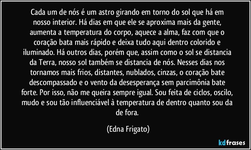 Cada um de nós é um astro girando em torno do sol que há em nosso interior. Há dias em que ele se aproxima mais da gente, aumenta a temperatura do corpo, aquece a alma, faz com que o coração bata mais rápido e deixa tudo aqui dentro colorido e iluminado. Há outros dias, porém que, assim como o sol se distancia da Terra, nosso sol também se distancia de nós. Nesses dias nos tornamos mais frios, distantes, nublados, cinzas, o coração bate descompassado e o vento da desesperança sem parcimônia bate forte. Por isso, não me queira sempre igual. Sou feita de ciclos, oscilo, mudo e sou tão influenciável à temperatura de dentro quanto sou da de fora. (Edna Frigato)