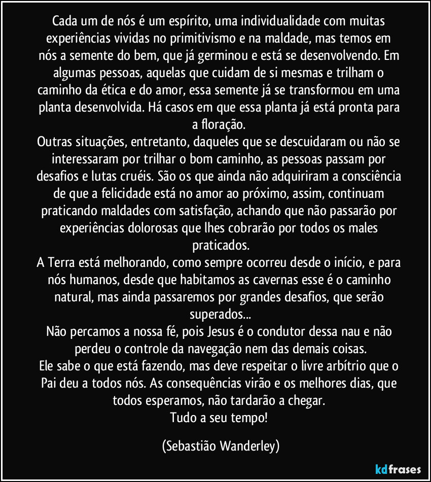 Cada um de nós é um espírito, uma individualidade com muitas experiências vividas no primitivismo e na maldade, mas temos em nós a semente do bem, que já germinou e está se desenvolvendo. Em algumas pessoas, aquelas que cuidam de si mesmas e trilham o caminho da ética e do amor, essa semente já se transformou em uma planta desenvolvida. Há casos em que essa planta já está pronta para a floração. 
Outras situações, entretanto, daqueles que se descuidaram ou não se interessaram por trilhar o bom caminho, as pessoas passam por desafios e lutas cruéis. São os que ainda não adquiriram a consciência de que a felicidade está no amor ao próximo, assim, continuam praticando maldades com satisfação, achando que não passarão por experiências dolorosas que lhes cobrarão por todos os males praticados.
A Terra está melhorando, como sempre ocorreu desde o início, e para nós humanos, desde que habitamos as cavernas esse é o caminho natural, mas ainda passaremos por grandes desafios, que serão superados...
Não percamos a nossa fé, pois Jesus é o condutor dessa nau e não perdeu o controle da navegação nem das demais coisas.
Ele sabe o que está fazendo, mas deve respeitar o livre arbítrio que o Pai deu a todos nós. As consequências virão e os melhores dias, que todos esperamos, não tardarão a chegar. 
Tudo a seu tempo! (Sebastião Wanderley)