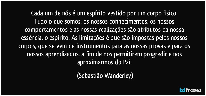 Cada um de nós é um espírito vestido por um corpo físico. 
Tudo o que somos, os nossos conhecimentos, os nossos comportamentos e as nossas realizações são atributos da nossa essência, o espírito. As limitações é que são impostas pelos nossos corpos, que servem de instrumentos para as nossas provas e para os nossos aprendizados, a fim de nos permitirem progredir e nos aproximarmos do Pai. (Sebastião Wanderley)