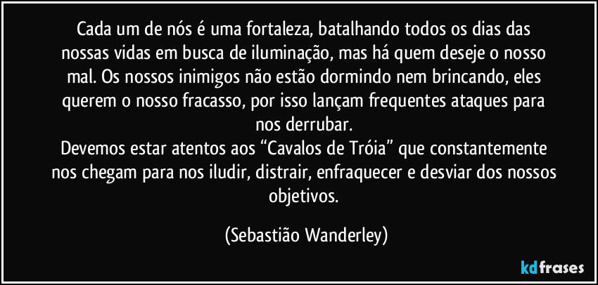 Cada um de nós é uma fortaleza, batalhando todos os dias das nossas vidas em busca de iluminação, mas há quem deseje o nosso mal. Os nossos inimigos não estão dormindo nem brincando, eles querem o nosso fracasso, por isso lançam frequentes ataques para nos derrubar. 
Devemos estar atentos aos “Cavalos de Tróia” que constantemente nos chegam para nos iludir, distrair, enfraquecer e desviar dos nossos objetivos. (Sebastião Wanderley)