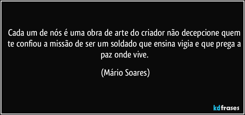 Cada um de nós é uma obra de arte do criador não decepcione quem te confiou a missão de ser um soldado que ensina vigia e que prega a paz onde vive. (Mário Soares)