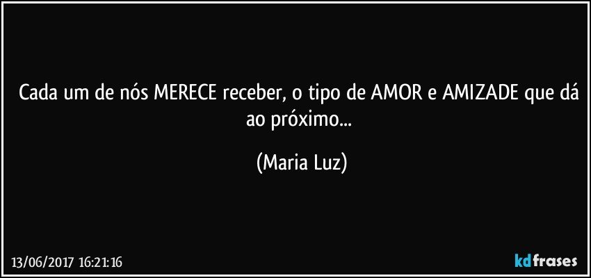 Cada um de nós MERECE receber, o tipo de AMOR e AMIZADE que dá ao próximo... (Maria Luz)