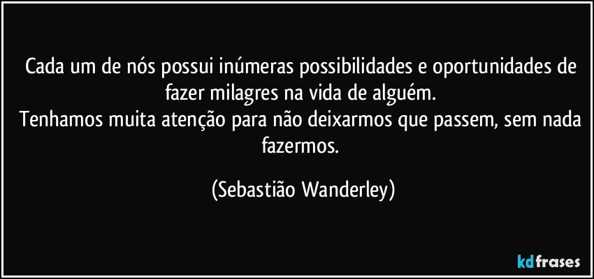 Cada um de nós possui inúmeras possibilidades e oportunidades de fazer milagres na vida de alguém. 
Tenhamos muita atenção para não deixarmos que passem, sem nada fazermos. (Sebastião Wanderley)