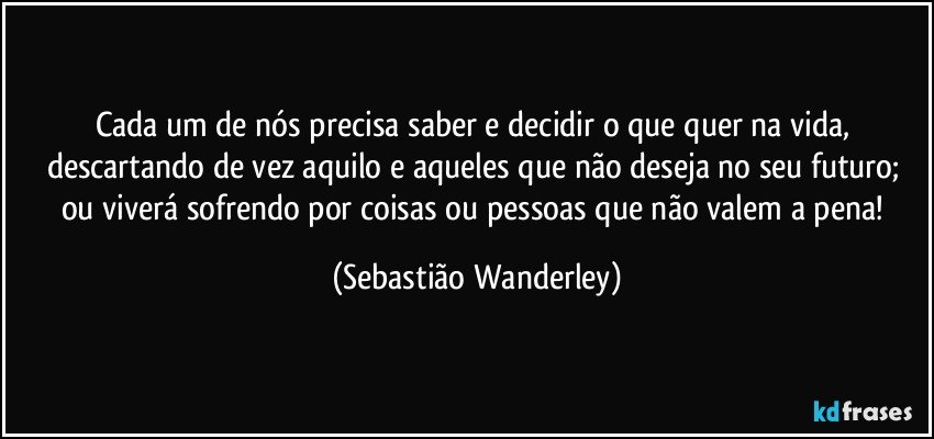 Cada um de nós precisa saber e decidir o que quer na vida, descartando de vez aquilo e aqueles que não deseja no seu futuro; ou viverá sofrendo por coisas ou pessoas que não valem a pena! (Sebastião Wanderley)