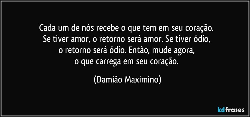 Cada um de nós recebe o que tem em seu coração. 
Se tiver amor, o retorno será amor. Se tiver ódio, 
o retorno será ódio. Então, mude agora, 
o que carrega em seu coração. (Damião Maximino)