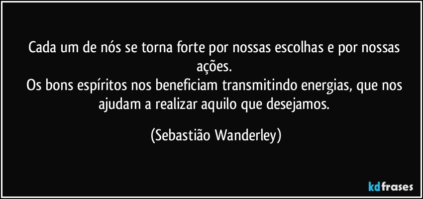 Cada um de nós se torna forte por nossas escolhas e por nossas ações. 
Os bons espíritos nos beneficiam transmitindo energias, que nos ajudam a realizar aquilo que desejamos. (Sebastião Wanderley)