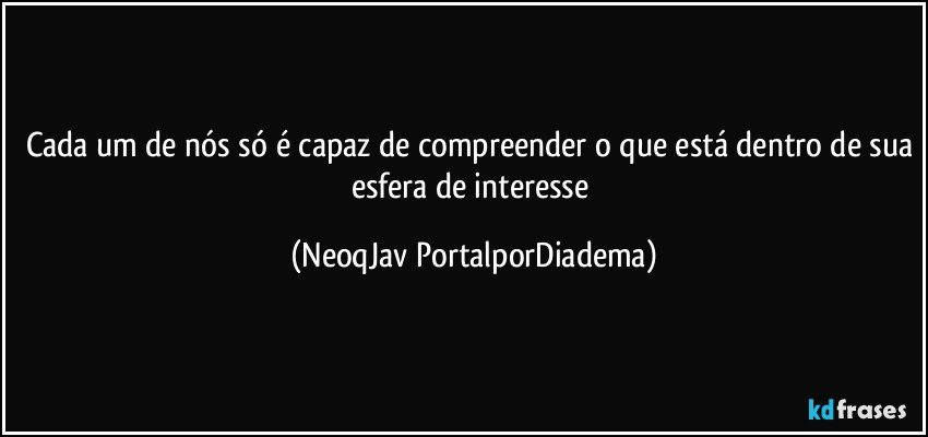 Cada um de nós só é capaz de compreender o que está dentro de sua esfera de interesse (NeoqJav PortalporDiadema)