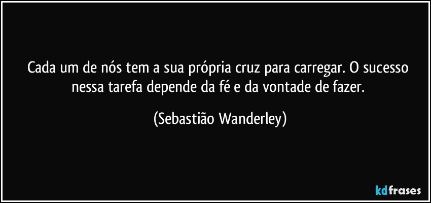 Cada um de nós tem a sua própria cruz para carregar. O sucesso nessa tarefa depende da fé e da vontade de fazer. (Sebastião Wanderley)