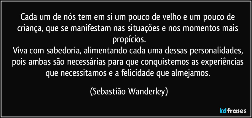 Cada um de nós tem em si um pouco de velho e um pouco de criança, que se manifestam nas situações e nos momentos mais propícios.
Viva com sabedoria, alimentando cada uma dessas personalidades, pois ambas são necessárias para que conquistemos as experiências que necessitamos e a felicidade que almejamos. (Sebastião Wanderley)