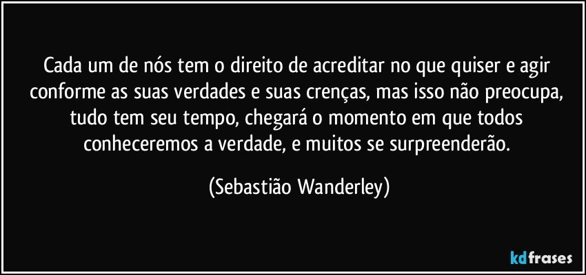 Cada um de nós tem o direito de acreditar no que quiser e agir conforme as suas verdades e suas crenças, mas isso não preocupa, tudo tem seu tempo, chegará o momento em que todos conheceremos a verdade, e muitos se surpreenderão. (Sebastião Wanderley)