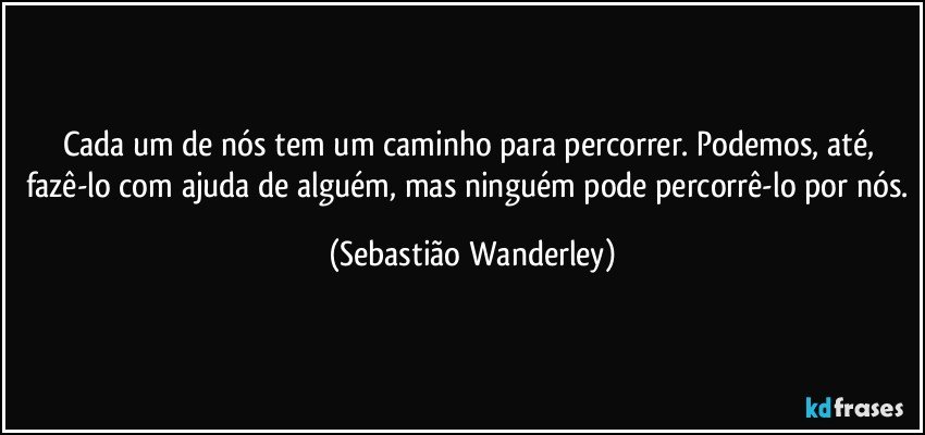 Cada um de nós tem um caminho para percorrer. Podemos, até, fazê-lo com ajuda de alguém, mas ninguém pode percorrê-lo por nós. (Sebastião Wanderley)