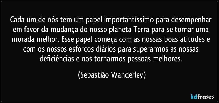 Cada um de nós tem um papel importantíssimo para desempenhar em favor da mudança do nosso planeta Terra para se tornar uma morada melhor. Esse papel começa com as nossas boas atitudes e com os nossos esforços diários para superarmos as nossas deficiências e nos tornarmos pessoas melhores. (Sebastião Wanderley)