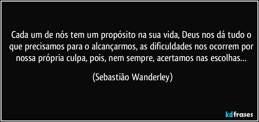 Cada um de nós tem um propósito na sua vida, Deus nos dá tudo o que precisamos para o alcançarmos, as dificuldades nos ocorrem por nossa própria culpa, pois, nem sempre, acertamos nas escolhas… (Sebastião Wanderley)