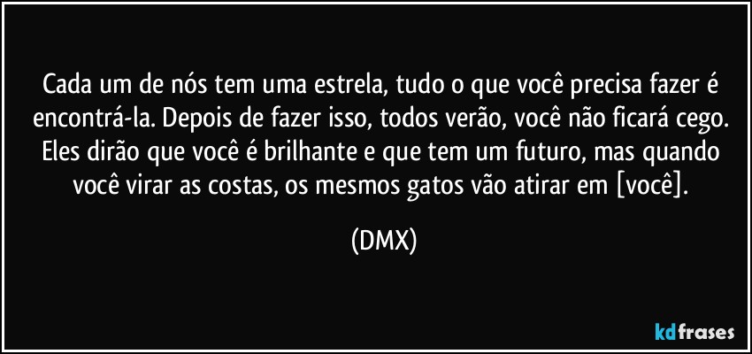 Cada um de nós tem uma estrela, tudo o que você precisa fazer é encontrá-la. Depois de fazer isso, todos verão, você não ficará cego. Eles dirão que você é brilhante e que tem um futuro, mas quando você virar as costas, os mesmos gatos vão atirar em [você]. (DMX)