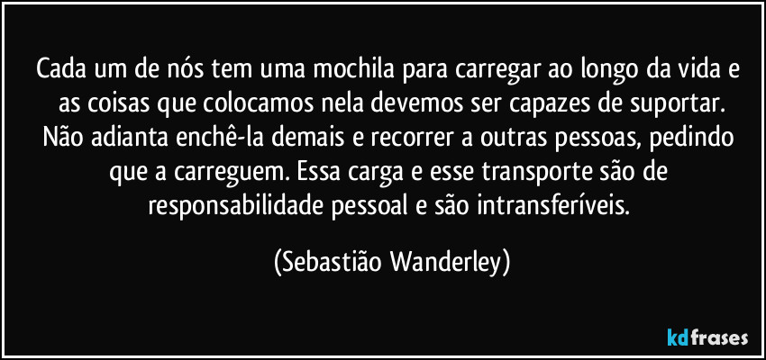 Cada um de nós tem uma mochila para carregar ao longo da vida e as coisas que colocamos nela devemos ser capazes de suportar.
Não adianta enchê-la demais e recorrer a outras pessoas, pedindo que a carreguem. Essa carga e esse transporte são de responsabilidade pessoal e são intransferíveis. (Sebastião Wanderley)