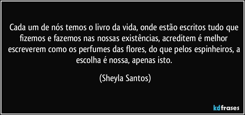 Cada um de nós temos o livro da vida, onde estão escritos tudo que fizemos e fazemos nas nossas existências, acreditem é melhor escreverem como os perfumes das flores, do que pelos espinheiros, a escolha é nossa, apenas isto. (Sheyla Santos)