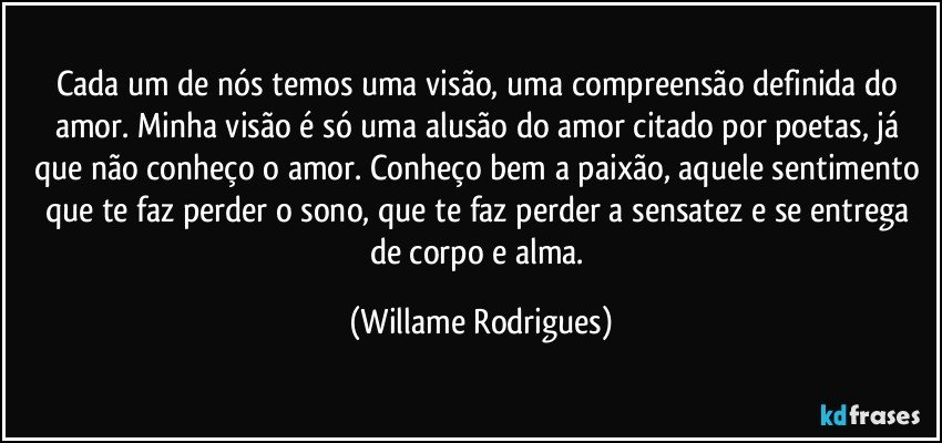 Cada um de nós temos uma visão, uma compreensão definida do amor. Minha visão é só uma alusão do amor citado por poetas, já que não conheço o amor. Conheço bem a paixão, aquele sentimento que te faz perder o sono, que te faz perder a sensatez e se entrega de corpo e alma. (Willame Rodrigues)