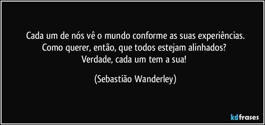 Cada um de nós vê o mundo conforme as suas experiências.
Como querer, então, que todos estejam alinhados? 
Verdade, cada um tem a sua! (Sebastião Wanderley)