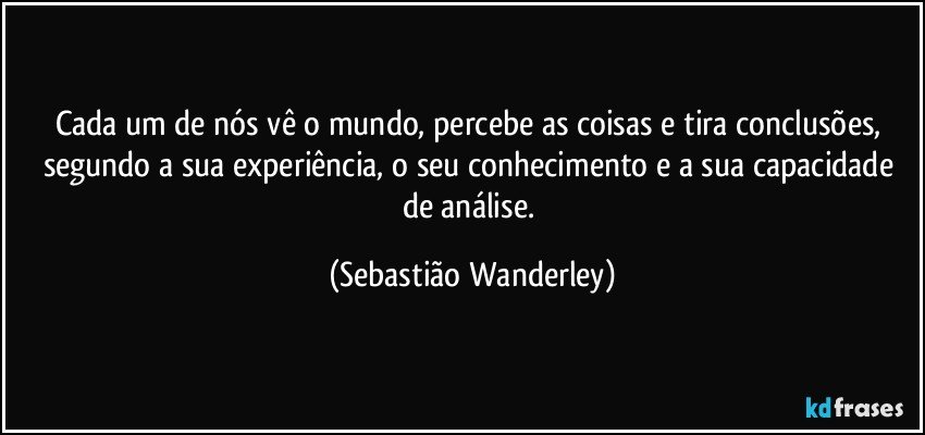 Cada um de nós vê o mundo, percebe as coisas e tira conclusões, segundo a sua experiência, o seu conhecimento e a sua capacidade de análise. (Sebastião Wanderley)