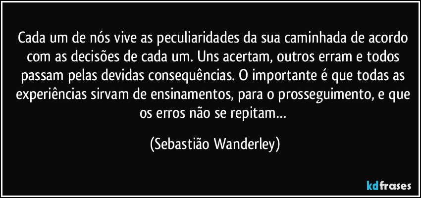 Cada um de nós vive as peculiaridades da sua caminhada de acordo com as decisões de cada um. Uns acertam, outros erram e todos passam pelas devidas consequências. O importante é que todas as experiências sirvam de ensinamentos, para o prosseguimento, e que os erros não se repitam… (Sebastião Wanderley)