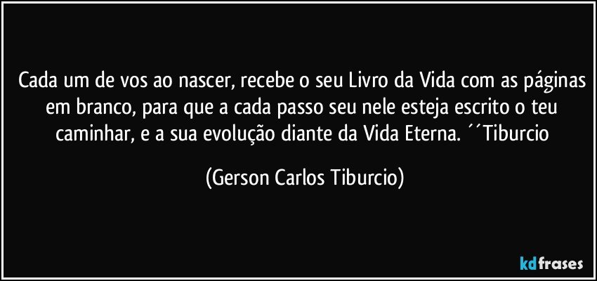 Cada um de vos ao nascer, recebe o seu Livro da Vida com as páginas em branco, para que a cada passo seu nele esteja escrito o teu caminhar, e a sua evolução diante da Vida Eterna. ´´Tiburcio (Gerson Carlos Tiburcio)