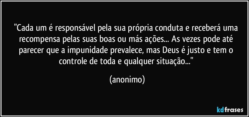 "Cada um é responsável pela sua própria conduta e receberá uma recompensa pelas suas boas ou más ações... As vezes pode até parecer que a impunidade prevalece, mas Deus é justo e tem o controle de toda e qualquer situação..." (anonimo)