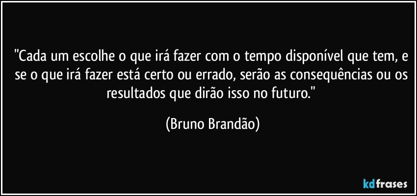 "Cada um escolhe o que irá fazer com o tempo disponível que tem, e se o que irá fazer está certo ou errado, serão as consequências ou os resultados que dirão isso no futuro." (Bruno Brandão)