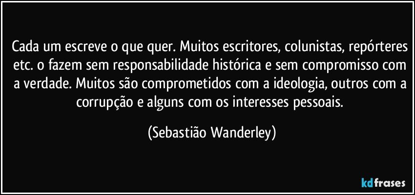 Cada um escreve o que quer. Muitos escritores, colunistas, repórteres etc. o fazem sem responsabilidade histórica e sem compromisso com a verdade. Muitos são comprometidos com a ideologia, outros com a corrupção e alguns com os interesses pessoais. (Sebastião Wanderley)