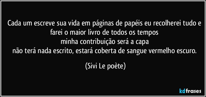 Cada um escreve sua vida em páginas de papéis eu recolherei tudo e farei o maior livro de todos os tempos 
minha contribuição será a capa 
não terá nada escrito, estará coberta de sangue vermelho escuro. (Sivi Le poète)