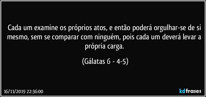 Cada um examine os próprios atos, e então poderá orgulhar-se de si mesmo, sem se comparar com ninguém, pois cada um deverá levar a própria carga. (Gálatas 6 - 4-5)