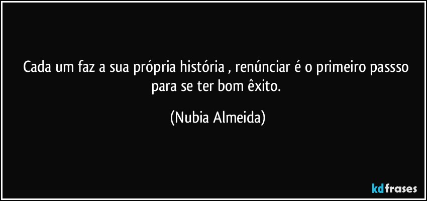 Cada um faz a sua própria história , renúnciar é o primeiro passso para se ter  bom êxito. (Nubia Almeida)